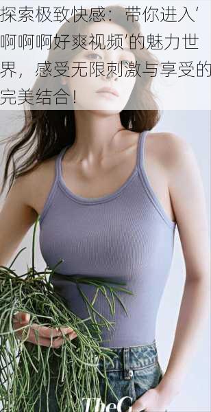 探索极致快感:带你进入‘啊啊啊好爽视频’的魅力世界,感受无限刺激与享受的完美结合!