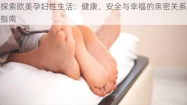 探索欧美孕妇性生活:健康、安全与幸福的亲密关系指南