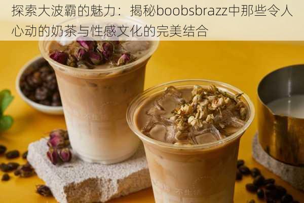 探索大波霸的魅力:揭秘boobsbrazz中那些令人心动的奶茶与性感文化的完美结合