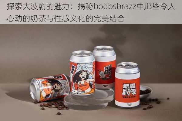 探索大波霸的魅力:揭秘boobsbrazz中那些令人心动的奶茶与性感文化的完美结合