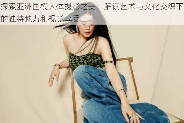 探索亚洲国模人体摄影之美:解读艺术与文化交织下的独特魅力和视觉享受