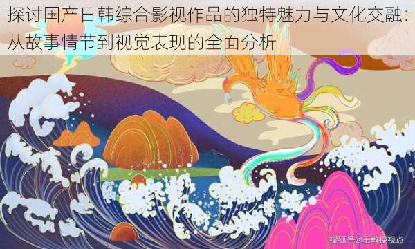探讨国产日韩综合影视作品的独特魅力与文化交融:从故事情节到视觉表现的全面分析