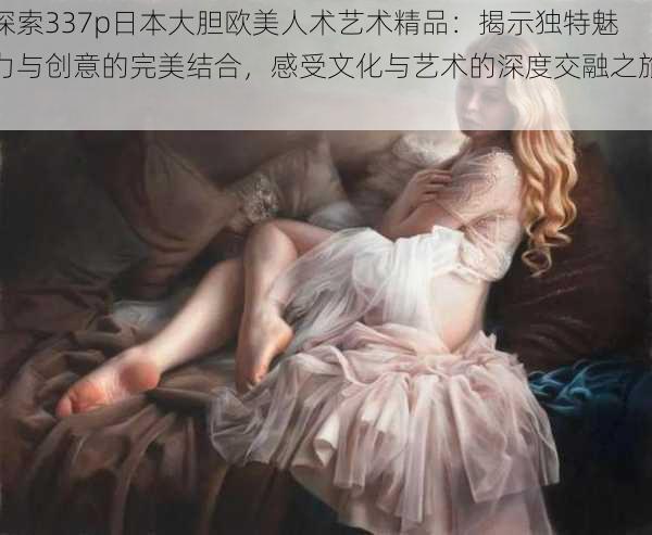 探索337p日本大胆欧美人术艺术精品:揭示独特魅力与创意的完美结合,感受文化与艺术的深度交融之旅。