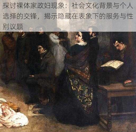 探讨裸体家政妇现象:社会文化背景与个人选择的交锋,揭示隐藏在表象下的服务与性别议题