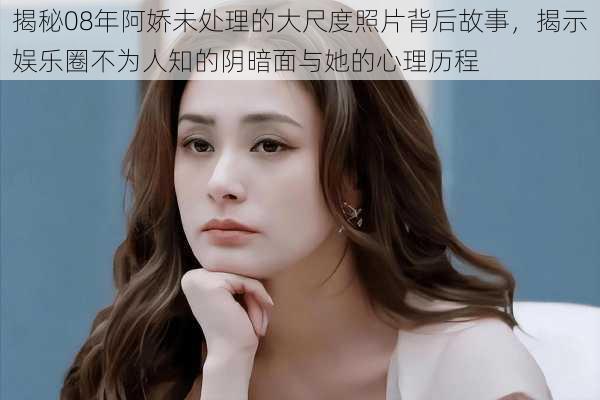 揭秘08年阿娇未处理的大尺度照片背后故事,揭示娱乐圈不为人知的阴暗面与她的心理历程