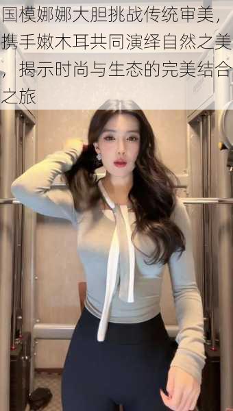 国模娜娜大胆挑战传统审美,携手嫩木耳共同演绎自然之美,揭示时尚与生态的完美结合之旅