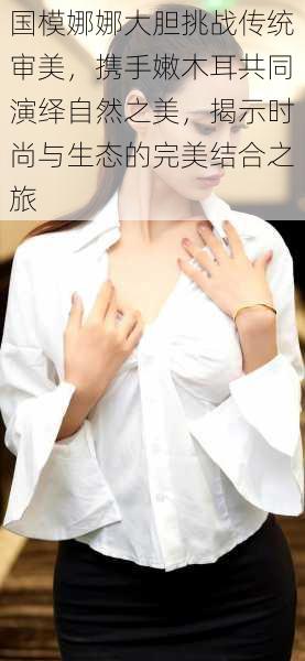 国模娜娜大胆挑战传统审美,携手嫩木耳共同演绎自然之美,揭示时尚与生态的完美结合之旅
