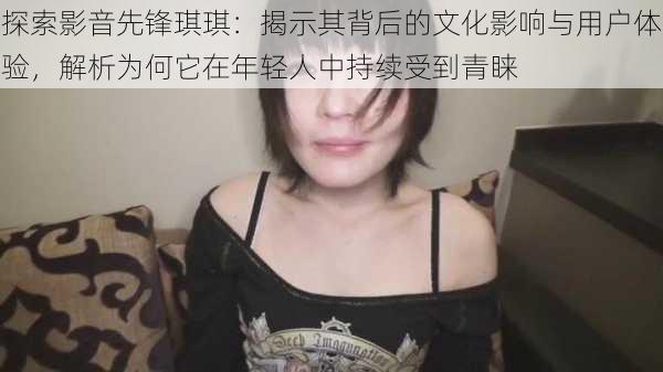 探索影音先锋琪琪:揭示其背后的文化影响与用户体验,解析为何它在年轻人中持续受到青睐