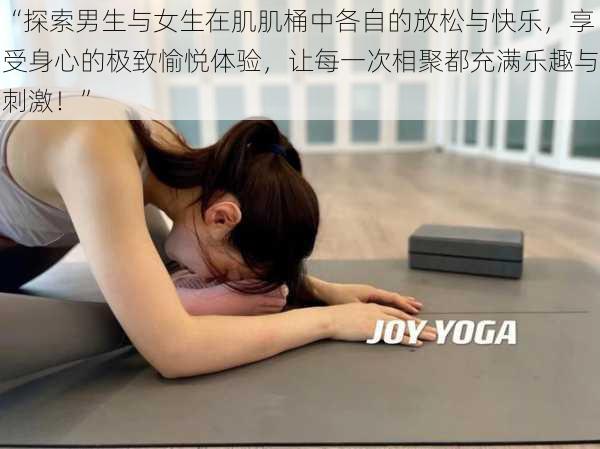 “探索男生与女生在肌肌桶中各自的放松与快乐，享受身心的极致愉悦体验，让每一次相聚都充满乐趣与刺激！”