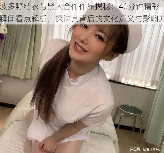波多野结衣与黑人合作作品揭秘:40分钟精彩瞬间看点解析,探讨其背后的文化意义与影响力
