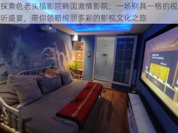 探索色老头福影院韩国激情影院:一场别具一格的视听盛宴,带你领略绚丽多彩的影视文化之旅
