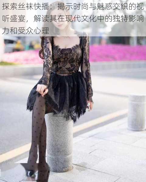 探索丝袜快播:揭示时尚与魅惑交织的视听盛宴,解读其在现代文化中的独特影响力和受众心理