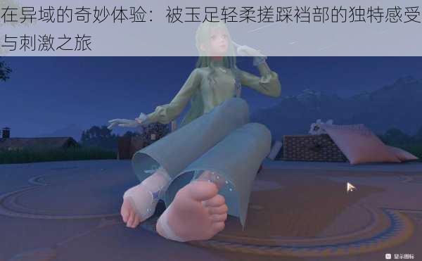 在异域的奇妙体验:被玉足轻柔搓踩裆部的独特感受与刺激之旅