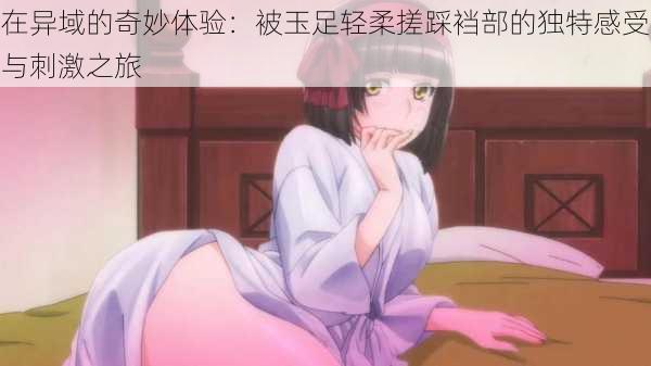 在异域的奇妙体验:被玉足轻柔搓踩裆部的独特感受与刺激之旅