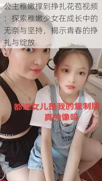 公主稚嫩撑到挣扎花苞视频:探索稚嫩少女在成长中的无奈与坚持,揭示青春的挣扎与绽放