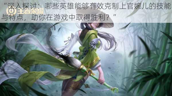 “深入探讨:哪些英雄能够有效克制上官婉儿的技能与特点,助你在游戏中取得胜利?”