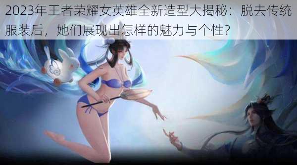 2023年王者荣耀女英雄全新造型大揭秘:脱去传统服装后,她们展现出怎样的魅力与个性?