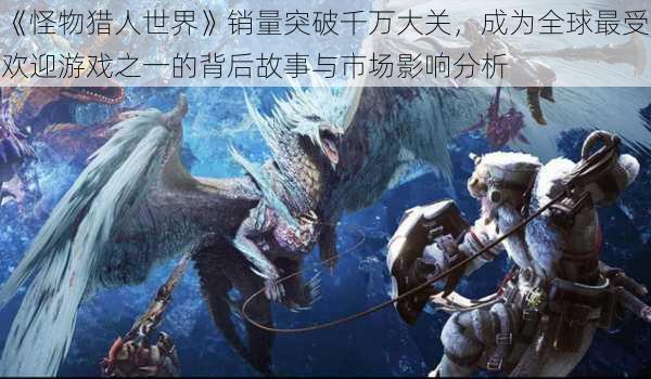 《怪物猎人世界》销量突破千万大关,成为全球最受欢迎游戏之一的背后故事与市场影响分析