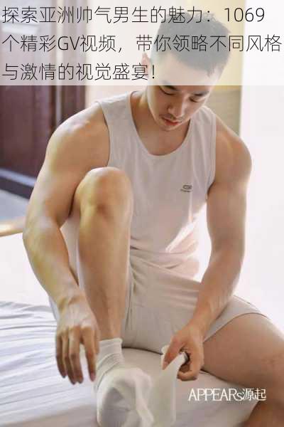 探索亚洲帅气男生的魅力:1069个精彩GV视频,带你领略不同风格与激情的视觉盛宴!