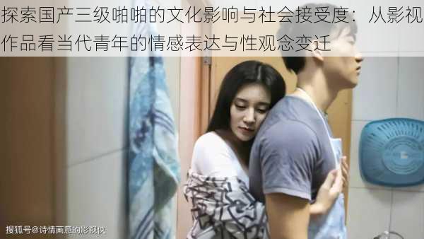 探索国产三级啪啪的文化影响与社会接受度:从影视作品看当代青年的情感表达与性观念变迁