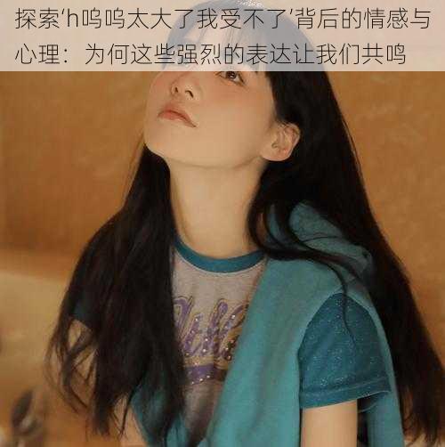 探索‘h呜呜太大了我受不了’背后的情感与心理:为何这些强烈的表达让我们共鸣