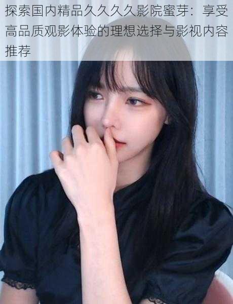 探索国内精品久久久久影院蜜芽:享受高品质观影体验的理想选择与影视内容推荐