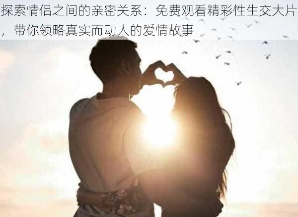 探索情侣之间的亲密关系:免费观看精彩性生交大片,带你领略真实而动人的爱情故事