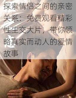探索情侣之间的亲密关系:免费观看精彩性生交大片,带你领略真实而动人的爱情故事