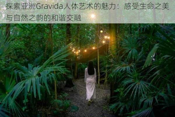 探索亚洲Gravida人体艺术的魅力:感受生命之美与自然之韵的和谐交融