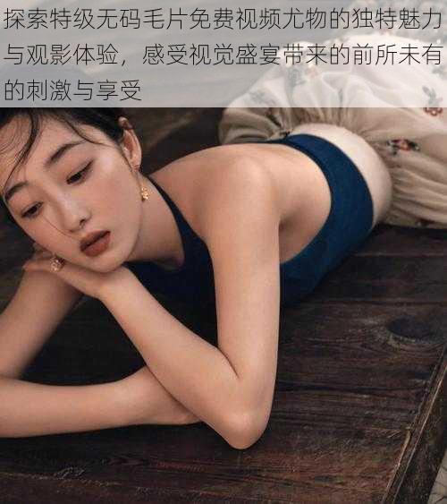 探索特级无码毛片免费视频尤物的独特魅力与观影体验,感受视觉盛宴带来的前所未有的刺激与享受