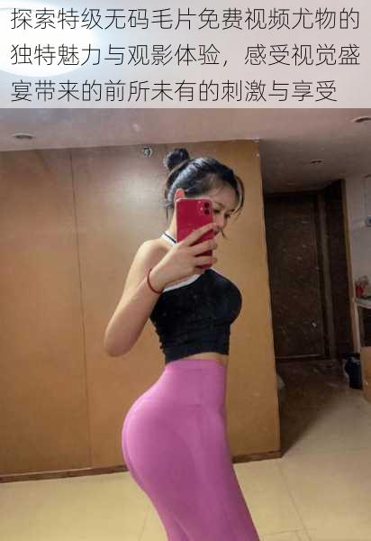 探索特级无码毛片免费视频尤物的独特魅力与观影体验,感受视觉盛宴带来的前所未有的刺激与享受