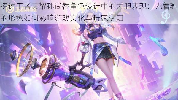 探讨王者荣耀孙尚香角色设计中的大胆表现：光着乳的形象如何影响游戏文化与玩家认知