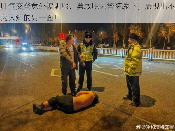 帅气交警意外被驯服,勇敢脱去警裤跪下,展现出不为人知的另一面!