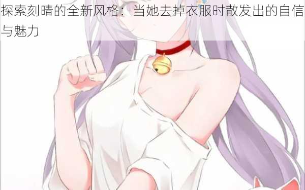 探索刻晴的全新风格:当她去掉衣服时散发出的自信与魅力