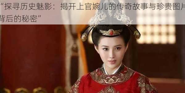“探寻历史魅影:揭开上官婉儿的传奇故事与珍贵图片背后的秘密”