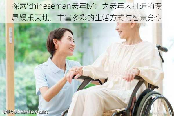 探索‘chineseman老年tv’:为老年人打造的专属娱乐天地,丰富多彩的生活方式与智慧分享