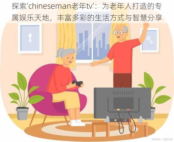 探索‘chineseman老年tv’:为老年人打造的专属娱乐天地,丰富多彩的生活方式与智慧分享