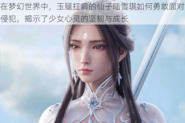 在梦幻世界中，玉腿扛肩的仙子陆雪琪如何勇敢面对侵犯，揭示了少女心灵的坚韧与成长