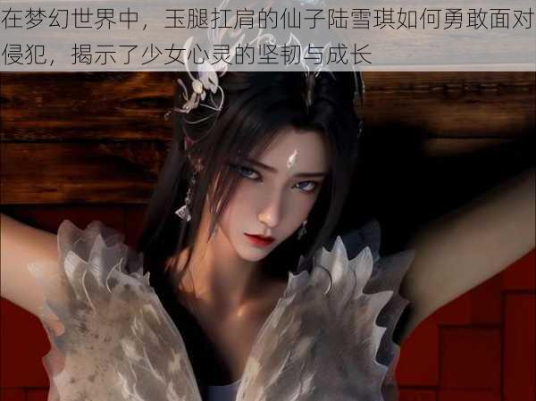 在梦幻世界中，玉腿扛肩的仙子陆雪琪如何勇敢面对侵犯，揭示了少女心灵的坚韧与成长