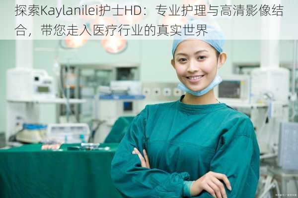 探索Kaylanilei护士HD:专业护理与高清影像结合,带您走入医疗行业的真实世界