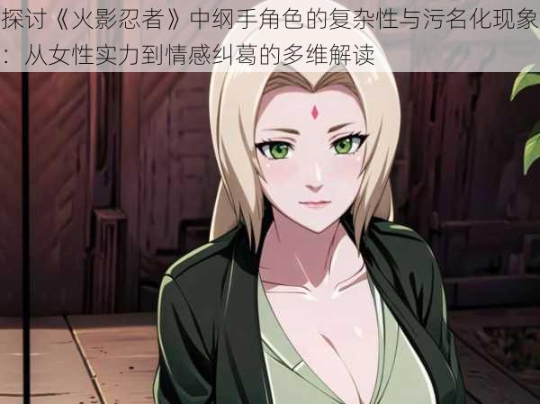探讨《火影忍者》中纲手角色的复杂性与污名化现象：从女性实力到情感纠葛的多维解读