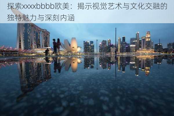 探索xxxxbbbb欧美:揭示视觉艺术与文化交融的独特魅力与深刻内涵