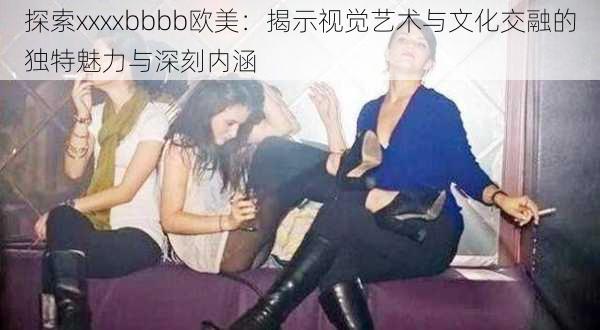 探索xxxxbbbb欧美：揭示视觉艺术与文化交融的独特魅力与深刻内涵