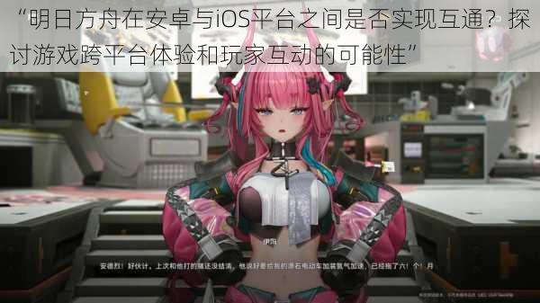 “明日方舟在安卓与iOS平台之间是否实现互通？探讨游戏跨平台体验和玩家互动的可能性”