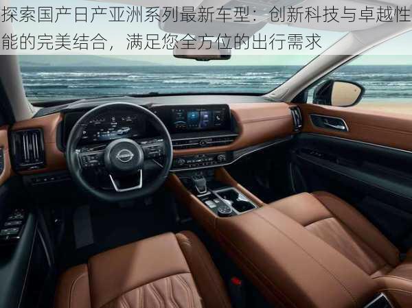 探索国产日产亚洲系列最新车型:创新科技与卓越性能的完美结合,满足您全方位的出行需求