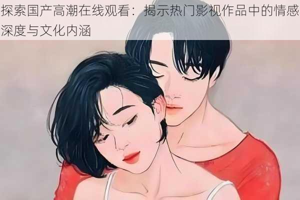 探索国产高潮在线观看:揭示热门影视作品中的情感深度与文化内涵