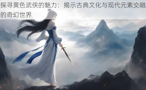 探寻黄色武侠的魅力:揭示古典文化与现代元素交融的奇幻世界