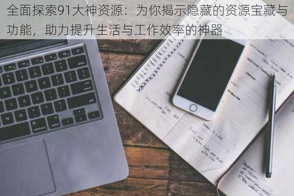 全面探索91大神资源:为你揭示隐藏的资源宝藏与功能,助力提升生活与工作效率的神器
