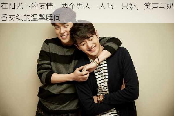 在阳光下的友情：两个男人一人叼一只奶，笑声与奶香交织的温馨瞬间