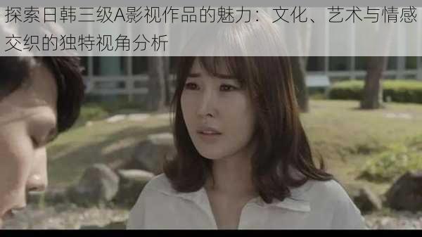 探索日韩三级A影视作品的魅力:文化、艺术与情感交织的独特视角分析